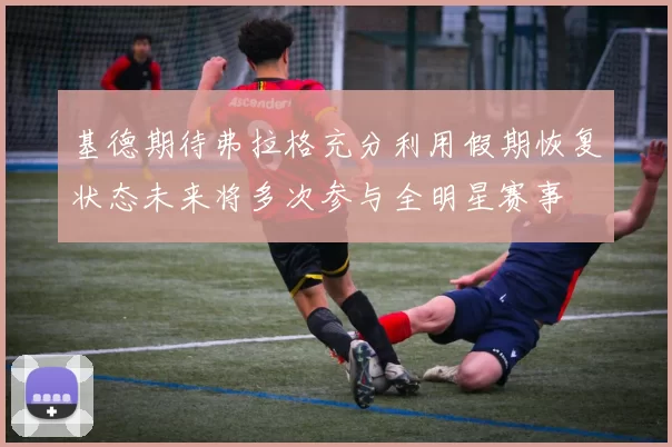 基德期待弗拉格充分利用假期恢复状态未来将多次参与全明星赛事